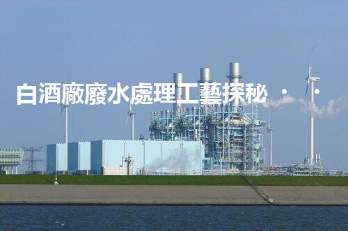 白酒廠廢水處理工藝探秘！如何變廢為寶？